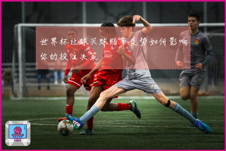 世界杯让球买球赔率走势如何影响你的投注决策