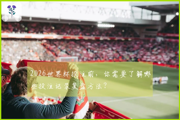 2026世界杯投注前，你需要了解哪些投注记录复盘方法？