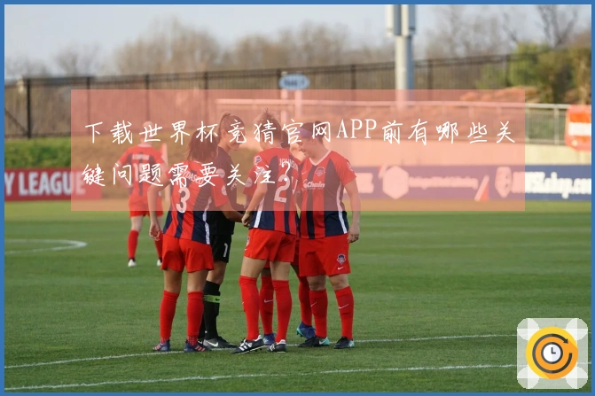 下载世界杯竞猜官网APP前有哪些关键问题需要关注？