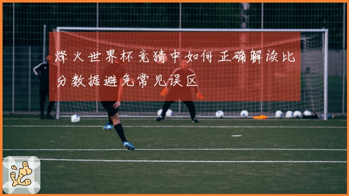 烽火世界杯竞猜中如何正确解读比分数据避免常见误区