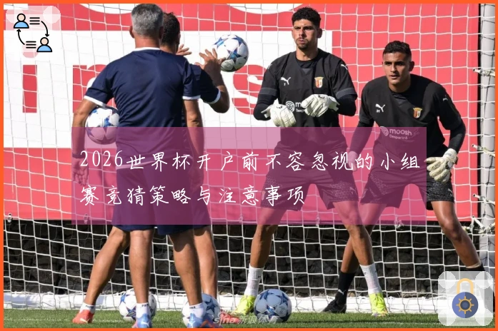 2026世界杯开户前不容忽视的小组赛竞猜策略与注意事项